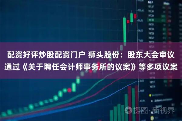 配资好评炒股配资门户 狮头股份：股东大会审议通过《关于聘任会计师事务所的议案》等多项议案