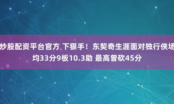 炒股配资平台官方 下狠手！东契奇生涯面对独行侠场均33分9板10.3助 最高曾砍45分