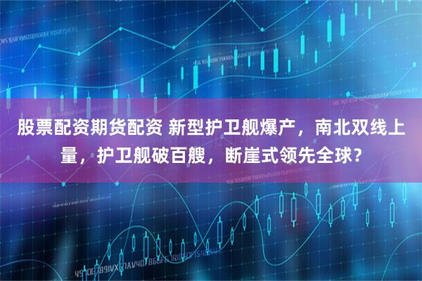 股票配资期货配资 新型护卫舰爆产，南北双线上量，护卫舰破百艘，断崖式领先全球？