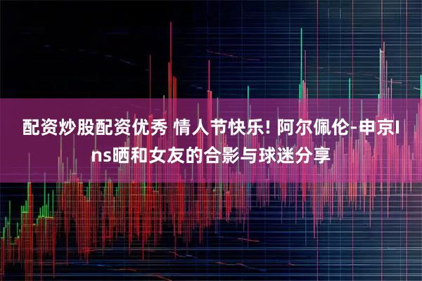 配资炒股配资优秀 情人节快乐! 阿尔佩伦-申京Ins晒和女友的合影与球迷分享