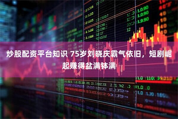 炒股配资平台知识 75岁刘晓庆霸气依旧，短剧崛起赚得盆满钵满