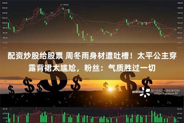 配资炒股给股票 周冬雨身材遭吐槽！太平公主穿露背裙太尴尬，粉丝：气质胜过一切