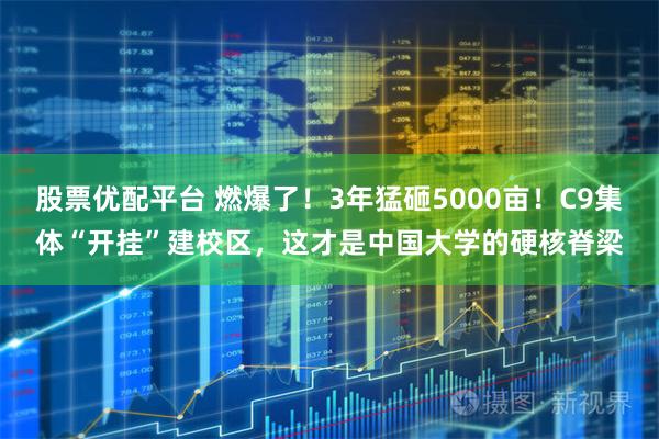 股票优配平台 燃爆了！3年猛砸5000亩！C9集体“开挂”建校区，这才是中国大学的硬核脊梁