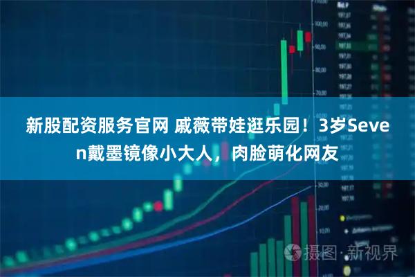新股配资服务官网 戚薇带娃逛乐园！3岁Seven戴墨镜像小大人，肉脸萌化网友