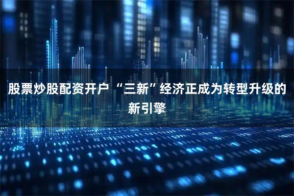 股票炒股配资开户 “三新”经济正成为转型升级的新引擎