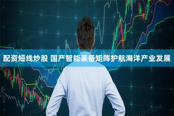配资短线炒股 国产智能装备矩阵护航海洋产业发展