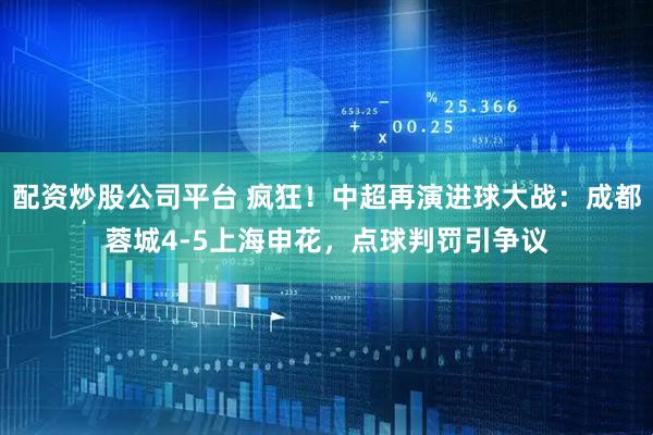 配资炒股公司平台 疯狂！中超再演进球大战：成都蓉城4-5上海申花，点球判罚引争议