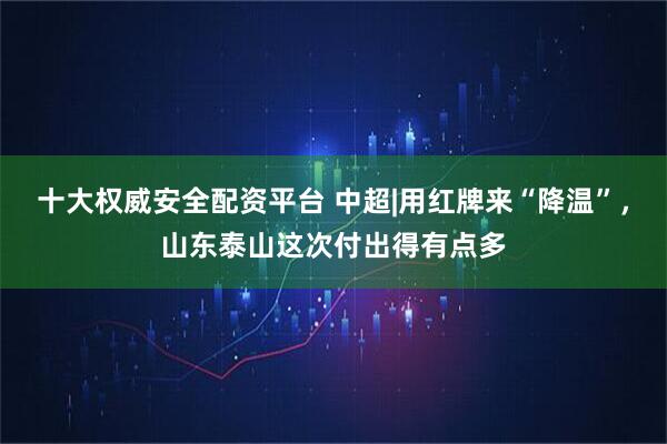 十大权威安全配资平台 中超|用红牌来“降温”，山东泰山这次付出得有点多