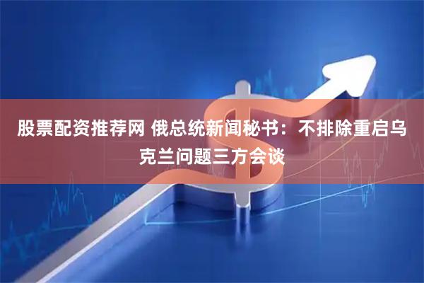 股票配资推荐网 俄总统新闻秘书：不排除重启乌克兰问题三方会谈