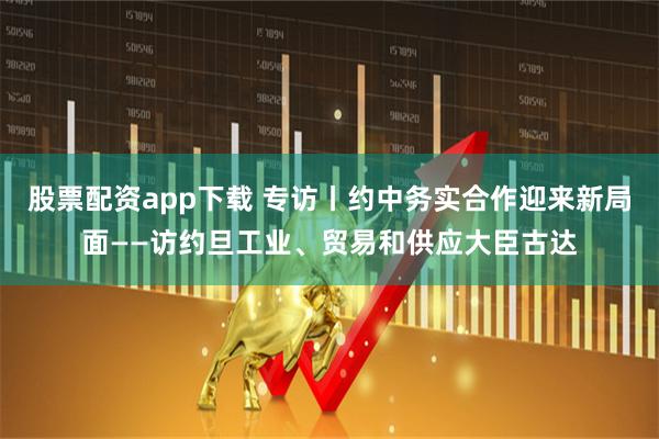 股票配资app下载 专访丨约中务实合作迎来新局面——访约旦工业、贸易和供应大臣古达