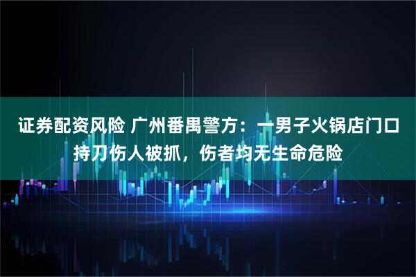 证券配资风险 广州番禺警方：一男子火锅店门口持刀伤人被抓，伤者均无生命危险