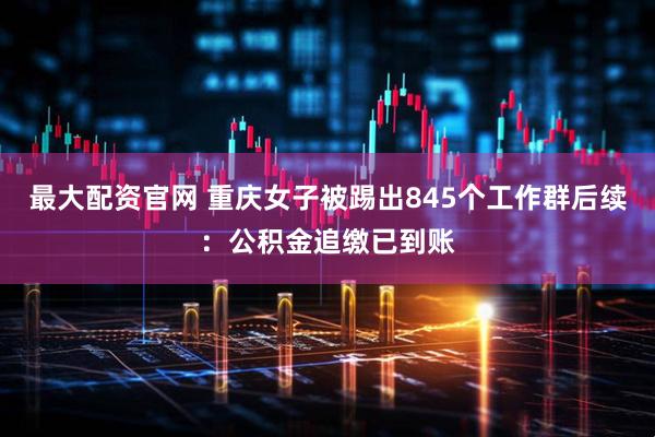 最大配资官网 重庆女子被踢出845个工作群后续：公积金追缴已到账