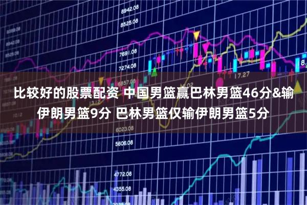 比较好的股票配资 中国男篮赢巴林男篮46分&输伊朗男篮9分 巴林男篮仅输伊朗男篮5分