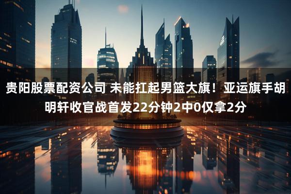 贵阳股票配资公司 未能扛起男篮大旗！亚运旗手胡明轩收官战首发22分钟2中0仅拿2分