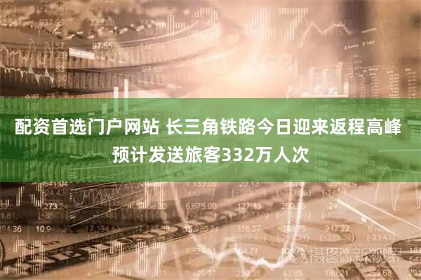 配资首选门户网站 长三角铁路今日迎来返程高峰 预计发送旅客332万人次