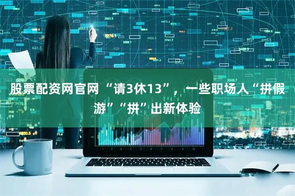 股票配资网官网 “请3休13”，一些职场人“拼假游”“拼”出新体验