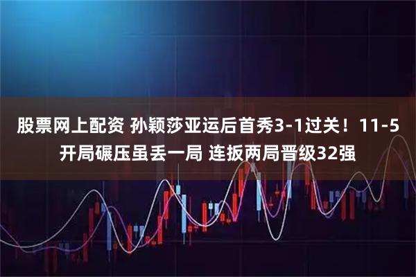 股票网上配资 孙颖莎亚运后首秀3-1过关！11-5开局碾压虽丢一局 连扳两局晋级32强