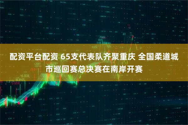 配资平台配资 65支代表队齐聚重庆 全国柔道城市巡回赛总决赛在南岸开赛